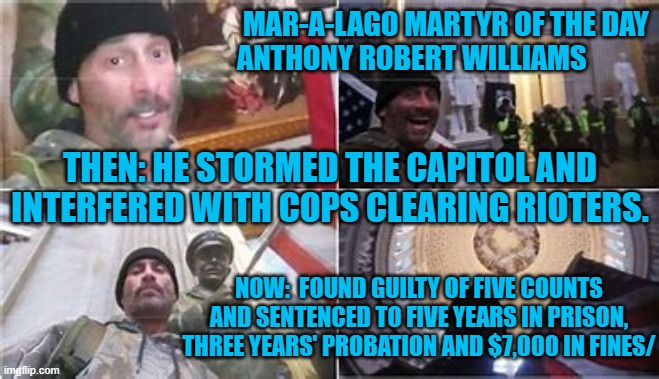 He called it, "The Proudest day of my life."  He will have a lot to tell fellow prisoners. | MAR-A-LAGO MARTYR OF THE DAY
                             ANTHONY ROBERT WILLIAMS; THEN: HE STORMED THE CAPITOL AND INTERFERED WITH COPS CLEARING RIOTERS. NOW:  FOUND GUILTY OF FIVE COUNTS AND SENTENCED TO FIVE YEARS IN PRISON, THREE YEARS' PROBATION AND $7,000 IN FINES/ | image tagged in politics | made w/ Imgflip meme maker