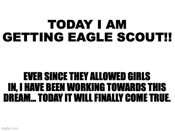 Eagle Scout | TODAY I AM GETTING EAGLE SCOUT!! EVER SINCE THEY ALLOWED GIRLS IN, I HAVE BEEN WORKING TOWARDS THIS DREAM... TODAY IT WILL FINALLY COME TRUE. | image tagged in blank white template,boy scouts | made w/ Imgflip meme maker