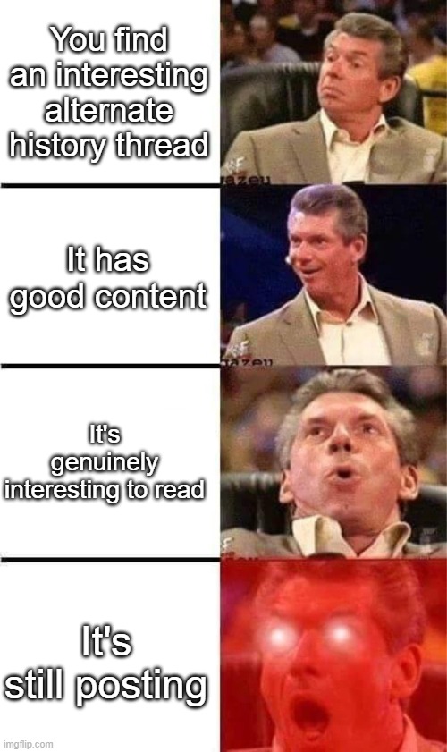 Vince McMahon Reaction w/Glowing Eyes | You find an interesting alternate history thread; It has good content; It's genuinely interesting to read; It's still posting | image tagged in vince mcmahon reaction w/glowing eyes | made w/ Imgflip meme maker