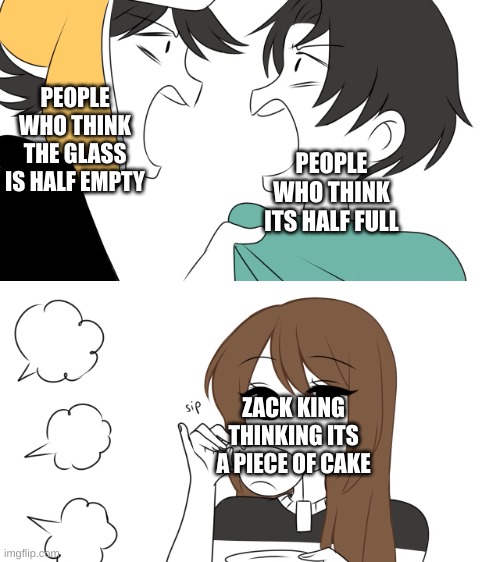 Funny | PEOPLE WHO THINK THE GLASS IS HALF EMPTY; PEOPLE WHO THINK ITS HALF FULL; ZACK KING THINKING ITS A PIECE OF CAKE | image tagged in emirichu sipping tea while 2 boys fight,never gonna give you up,never gonna let you down | made w/ Imgflip meme maker