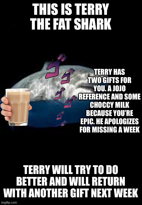 Terry the fat shark template | THIS IS TERRY THE FAT SHARK; TERRY HAS TWO GIFTS FOR YOU. A JOJO REFERENCE AND SOME CHOCCY MILK BECAUSE YOU’RE EPIC. HE APOLOGIZES FOR MISSING A WEEK; TERRY WILL TRY TO DO BETTER AND WILL RETURN WITH ANOTHER GIFT NEXT WEEK | image tagged in terry the fat shark template | made w/ Imgflip meme maker