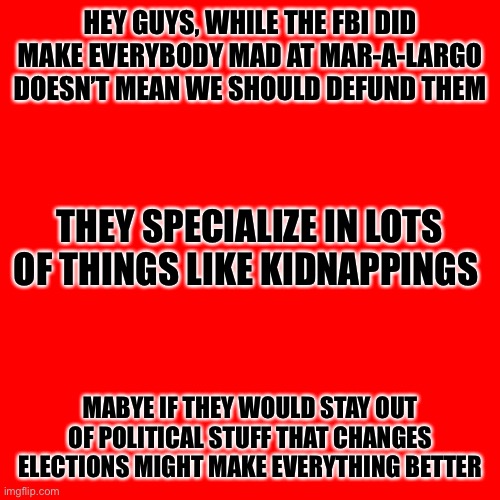 Blank Transparent Square Meme | HEY GUYS, WHILE THE FBI DID MAKE EVERYBODY MAD AT MAR-A-LARGO DOESN’T MEAN WE SHOULD DEFUND THEM; THEY SPECIALIZE IN LOTS OF THINGS LIKE KIDNAPPINGS; MABYE IF THEY WOULD STAY OUT OF POLITICAL STUFF THAT CHANGES ELECTIONS MIGHT MAKE EVERYTHING BETTER | image tagged in memes,blank transparent square | made w/ Imgflip meme maker