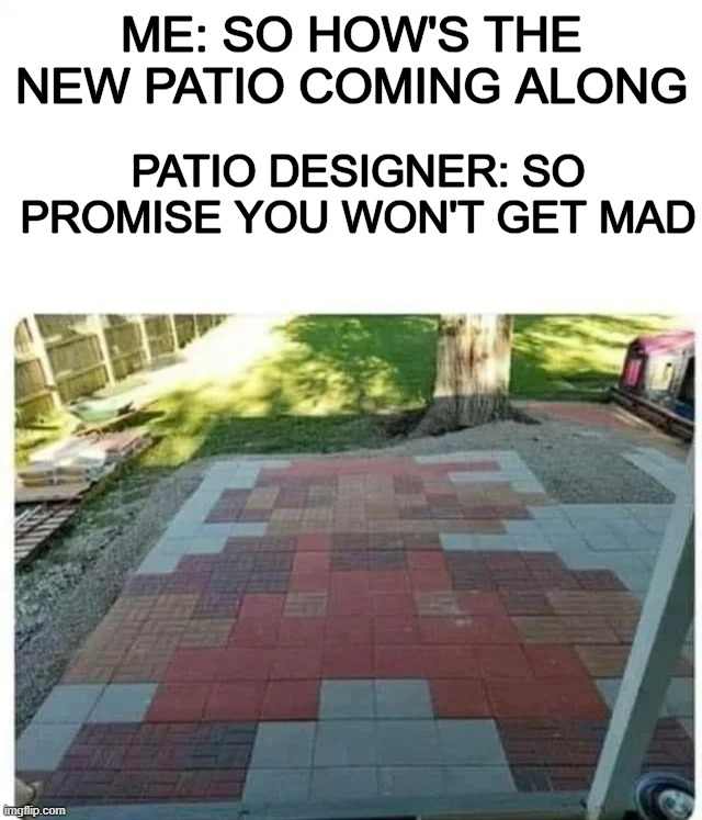 ​ |  ME: SO HOW'S THE NEW PATIO COMING ALONG; PATIO DESIGNER: SO PROMISE YOU WON'T GET MAD | image tagged in oh it's beautiful | made w/ Imgflip meme maker
