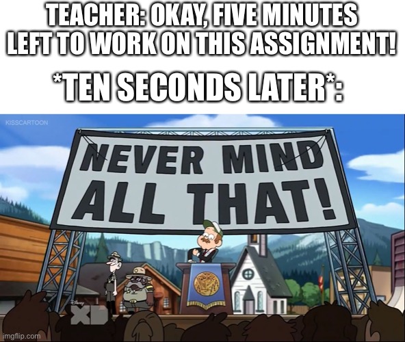 Every. Single. Time |  TEACHER: OKAY, FIVE MINUTES LEFT TO WORK ON THIS ASSIGNMENT! *TEN SECONDS LATER*: | image tagged in never mind all that | made w/ Imgflip meme maker