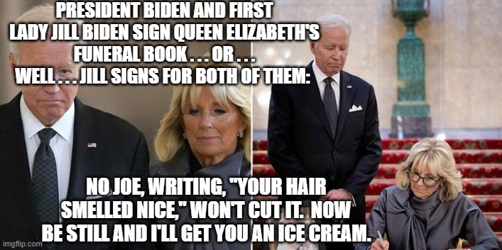 Sadly . . . this just might be true. | PRESIDENT BIDEN AND FIRST LADY JILL BIDEN SIGN QUEEN ELIZABETH'S FUNERAL BOOK . . . OR . . . WELL . . . JILL SIGNS FOR BOTH OF THEM:; NO JOE, WRITING, "YOUR HAIR SMELLED NICE," WON'T CUT IT.  NOW BE STILL AND I'LL GET YOU AN ICE CREAM. | image tagged in nobody would be surprised | made w/ Imgflip meme maker