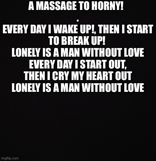 This is true ok? | A MASSAGE TO HORNY!  
.
EVERY DAY I WAKE UP!, THEN I START TO BREAK UP! 
LONELY IS A MAN WITHOUT LOVE
EVERY DAY I START OUT, THEN I CRY MY HEART OUT
LONELY IS A MAN WITHOUT LOVE | image tagged in blank black template | made w/ Imgflip meme maker