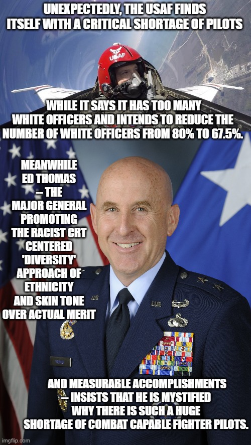 There seems to be a permanent disconnect between ALL leftist brains between reality and ideology. | UNEXPECTEDLY, THE USAF FINDS ITSELF WITH A CRITICAL SHORTAGE OF PILOTS; WHILE IT SAYS IT HAS TOO MANY WHITE OFFICERS AND INTENDS TO REDUCE THE NUMBER OF WHITE OFFICERS FROM 80% TO 67.5%. MEANWHILE ED THOMAS -- THE MAJOR GENERAL PROMOTING THE RACIST CRT CENTERED 'DIVERSITY' APPROACH OF ETHNICITY AND SKIN TONE OVER ACTUAL MERIT; AND MEASURABLE ACCOMPLISHMENTS -- INSISTS THAT HE IS MYSTIFIED WHY THERE IS SUCH A HUGE SHORTAGE OF COMBAT CAPABLE FIGHTER PILOTS. | image tagged in truth | made w/ Imgflip meme maker