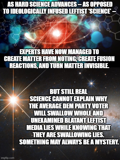 Just an observation on human nature . . . and . . . science. | AS HARD SCIENCE ADVANCES -- AS OPPOSED TO IDEOLOGICALLY INFUSED LEFTIST 'SCIENCE' --; EXPERTS HAVE NOW MANAGED TO CREATE MATTER FROM NOTING, CREATE FUSION REACTIONS, AND TURN MATTER INVISIBLE. BUT STILL REAL SCIENCE CANNOT EXPLAIN WHY THE AVERAGE DEM PARTY VOTER WILL SWALLOW WHOLE AND UNEXAMINED BLATANT LEFTIST MEDIA LIES WHILE KNOWING THAT THEY ARE SWALLOWING LIES.  SOMETHING MAY ALWAYS BE A MYSTERY. | image tagged in science | made w/ Imgflip meme maker