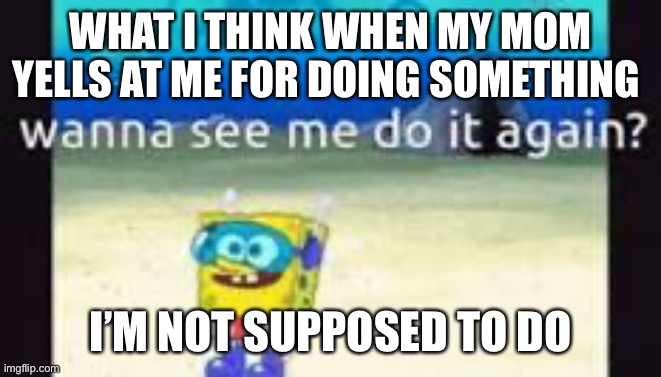 mom yelling at me for doing something | WHAT I THINK WHEN MY MOM YELLS AT ME FOR DOING SOMETHING; I’M NOT SUPPOSED TO DO | image tagged in mom yelling at me for doing something | made w/ Imgflip meme maker