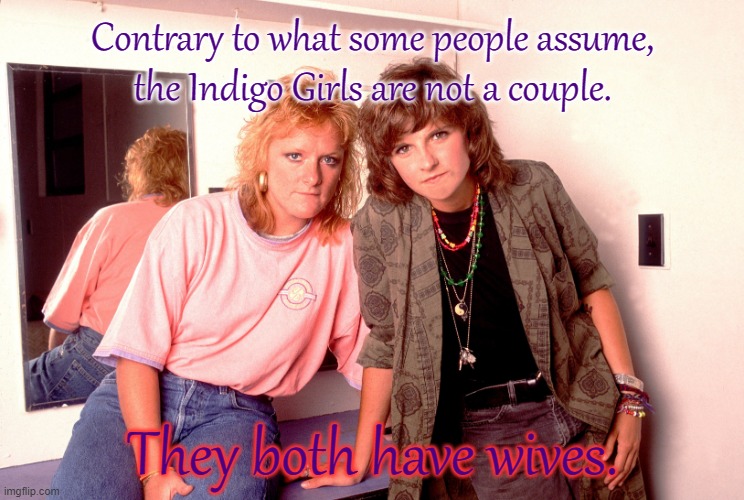 Yes gay | Contrary to what some people assume,
the Indigo Girls are not a couple. They both have wives. | image tagged in the indigo girls | made w/ Imgflip meme maker