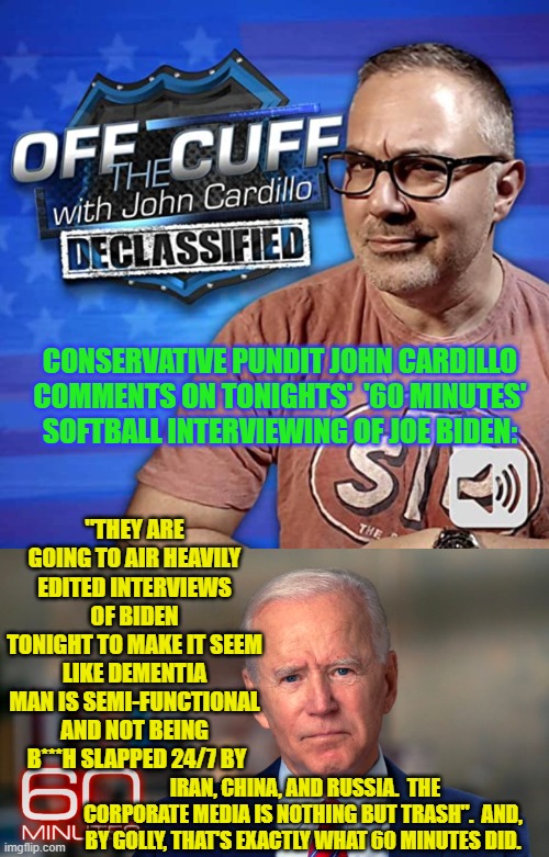 Conservatives fighting back against the Left's Cultural Marxists and sundry leftist nation-haters. | "THEY ARE GOING TO AIR HEAVILY EDITED INTERVIEWS OF BIDEN TONIGHT TO MAKE IT SEEM LIKE DEMENTIA MAN IS SEMI-FUNCTIONAL AND NOT BEING  B***H SLAPPED 24/7 BY; CONSERVATIVE PUNDIT JOHN CARDILLO COMMENTS ON TONIGHTS'  '60 MINUTES' SOFTBALL INTERVIEWING OF JOE BIDEN:; IRAN, CHINA, AND RUSSIA.  THE CORPORATE MEDIA IS NOTHING BUT TRASH".  AND, BY GOLLY, THAT'S EXACTLY WHAT 60 MINUTES DID. | image tagged in truth | made w/ Imgflip meme maker