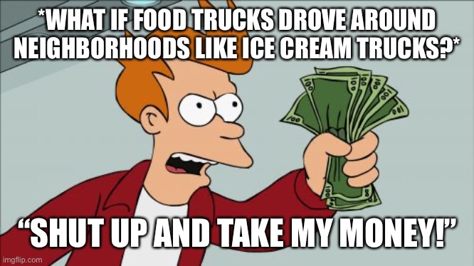 Food Trucks | *WHAT IF FOOD TRUCKS DROVE AROUND NEIGHBORHOODS LIKE ICE CREAM TRUCKS?*; “SHUT UP AND TAKE MY MONEY!” | image tagged in memes,shut up and take my money fry,food trucks,ice cream truck,what if | made w/ Imgflip meme maker