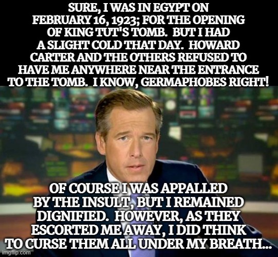 Brian William Has Been Everywhere 4 | SURE, I WAS IN EGYPT ON FEBRUARY 16, 1923; FOR THE OPENING OF KING TUT'S TOMB.  BUT I HAD A SLIGHT COLD THAT DAY.  HOWARD CARTER AND THE OTHERS REFUSED TO HAVE ME ANYWHERE NEAR THE ENTRANCE TO THE TOMB.  I KNOW, GERMAPHOBES RIGHT! OF COURSE I WAS APPALLED BY THE INSULT, BUT I REMAINED DIGNIFIED.  HOWEVER, AS THEY ESCORTED ME AWAY, I DID THINK TO CURSE THEM ALL UNDER MY BREATH... | image tagged in memes,brian williams was there,dark humor,funny,funny memes,you have been eternally cursed for reading the tags | made w/ Imgflip meme maker