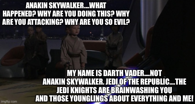 Younglings are a threat and controlled by the governments | ANAKIN SKYWALKER....WHAT HAPPENED? WHY ARE YOU DOING THIS? WHY ARE YOU ATTACKING? WHY ARE YOU SO EVIL? MY NAME IS DARTH VADER....NOT ANAKIN SKYWALKER. JEDI OF THE REPUBLIC....THE JEDI KNIGHTS ARE BRAINWASHING YOU AND THOSE YOUNGLINGS ABOUT EVERYTHING AND ME! | image tagged in anakin kills younglings,jedi,darth vader,anakin skywalker,brainwashing,evil | made w/ Imgflip meme maker