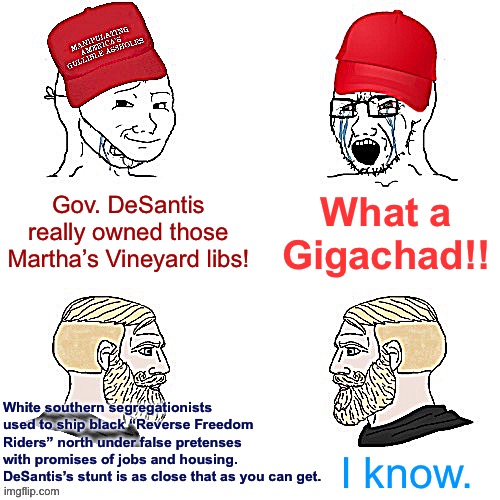 Maga wojaks vs. yes chad | What a Gigachad!! Gov. DeSantis really owned those Martha’s Vineyard libs! White southern segregationists used to ship black “Reverse Freedom Riders” north under false pretenses with promises of jobs and housing. DeSantis’s stunt is as close that as you can get. I know. | image tagged in maga wojaks vs yes chad | made w/ Imgflip meme maker