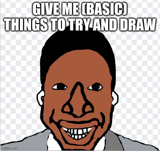 go ahead mom | GIVE ME (BASIC) THINGS TO TRY AND DRAW | image tagged in go ahead mom | made w/ Imgflip meme maker