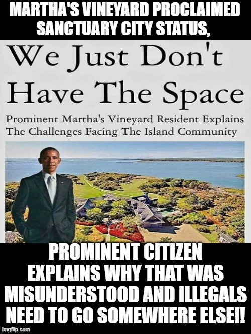 Martha's Vineyard proclaimed Sanctuary City Status, Democrats Explain why it is the Republicans fault illegals not welcome! | MARTHA'S VINEYARD PROCLAIMED SANCTUARY CITY STATUS, PROMINENT CITIZEN EXPLAINS WHY THAT WAS MISUNDERSTOOD AND ILLEGALS NEED TO GO SOMEWHERE ELSE!! | image tagged in liberal hypocrisy,liars,why you always lying,no i cant obama,that's racist | made w/ Imgflip meme maker