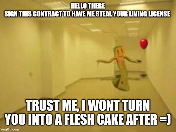 DO NOT SIGN IT! | HELLO THERE
SIGN THIS CONTRACT TO HAVE ME STEAL YOUR LIVING LICENSE; TRUST ME, I WONT TURN YOU INTO A FLESH CAKE AFTER =) | image tagged in partygoer backrooms | made w/ Imgflip meme maker