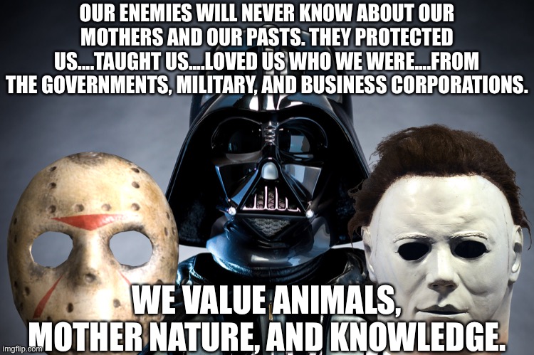 Evil is good! |  OUR ENEMIES WILL NEVER KNOW ABOUT OUR MOTHERS AND OUR PASTS. THEY PROTECTED US....TAUGHT US....LOVED US WHO WE WERE....FROM THE GOVERNMENTS, MILITARY, AND BUSINESS CORPORATIONS. WE VALUE ANIMALS, MOTHER NATURE, AND KNOWLEDGE. | image tagged in mother nature,mother,knowledge,government,business,military | made w/ Imgflip meme maker
