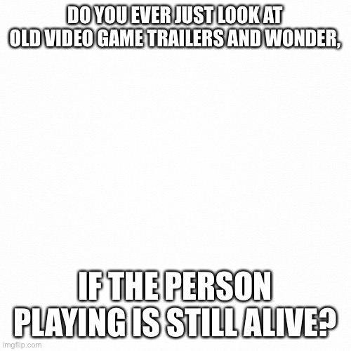 No one reads these anyway | DO YOU EVER JUST LOOK AT OLD VIDEO GAME TRAILERS AND WONDER, IF THE PERSON PLAYING IS STILL ALIVE? | image tagged in white backround | made w/ Imgflip meme maker