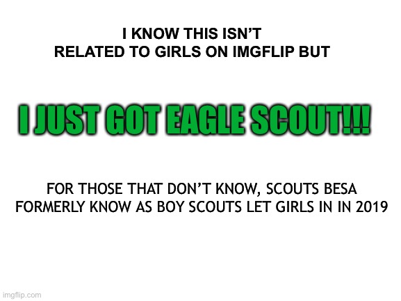 Blank White Template | I KNOW THIS ISN’T RELATED TO GIRLS ON IMGFLIP BUT; I JUST GOT EAGLE SCOUT!!! FOR THOSE THAT DON’T KNOW, SCOUTS BESA FORMERLY KNOW AS BOY SCOUTS LET GIRLS IN IN 2019 | image tagged in blank white template | made w/ Imgflip meme maker