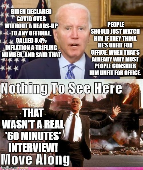 Got popcorn? | PEOPLE SHOULD JUST WATCH HIM IF THEY THINK HE'S UNFIT FOR OFFICE, WHEN THAT'S ALREADY WHY MOST PEOPLE CONSIDER HIM UNFIT FOR OFFICE. BIDEN DECLARED COVID OVER WITHOUT A HEADS-UP TO ANY OFFICIAL, CALLED 8.4% INFLATION A TRIFLING NUMBER, AND SAID THAT; THAT WASN'T A REAL '60 MINUTES' INTERVIEW! | image tagged in dementia joe biden | made w/ Imgflip meme maker
