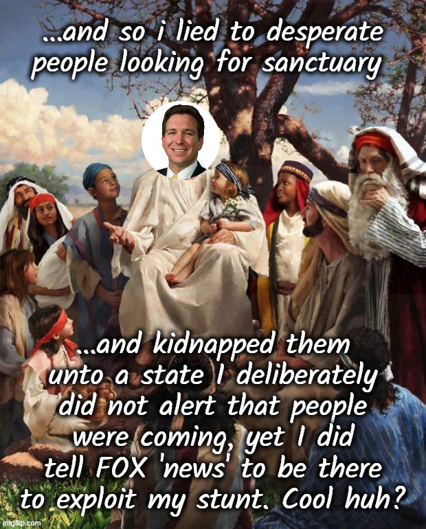 PUT ON THAT ARMOR moRON HYPOCRITE LIAR | ...and so i lied to desperate people looking for sanctuary; ...and kidnapped them
unto a state I deliberately
did not alert that people
were coming, yet I did
tell FOX 'news' to be there
to exploit my stunt. Cool huh? | image tagged in story time jesus,meanwhile in florida,florida man,armor,for the love of god,criminal | made w/ Imgflip meme maker