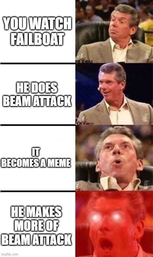 beam attack | YOU WATCH FAILBOAT; HE DOES BEAM ATTACK; IT BECOMES A MEME; HE MAKES MORE OF BEAM ATTACK | image tagged in vince mcmahon reaction w/glowing eyes | made w/ Imgflip meme maker
