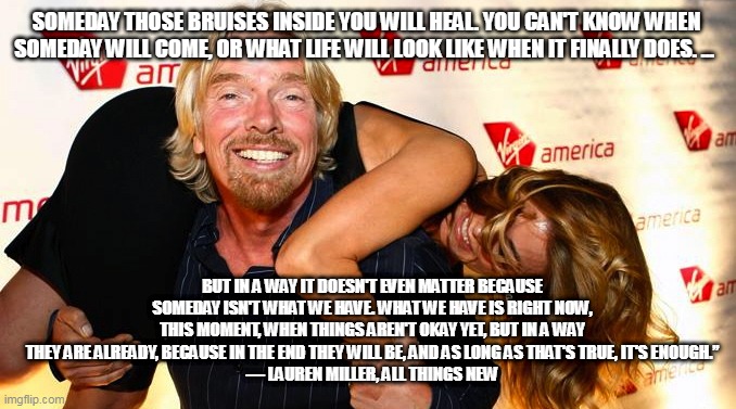 Virgin, Richard Branson, millionaire, idiot | SOMEDAY THOSE BRUISES INSIDE YOU WILL HEAL. YOU CAN'T KNOW WHEN SOMEDAY WILL COME, OR WHAT LIFE WILL LOOK LIKE WHEN IT FINALLY DOES. ... BUT IN A WAY IT DOESN'T EVEN MATTER BECAUSE SOMEDAY ISN'T WHAT WE HAVE. WHAT WE HAVE IS RIGHT NOW, THIS MOMENT, WHEN THINGS AREN'T OKAY YET, BUT IN A WAY THEY ARE ALREADY, BECAUSE IN THE END THEY WILL BE, AND AS LONG AS THAT'S TRUE, IT'S ENOUGH.”
― LAUREN MILLER, ALL THINGS NEW | image tagged in virgin richard branson millionaire idiot | made w/ Imgflip meme maker