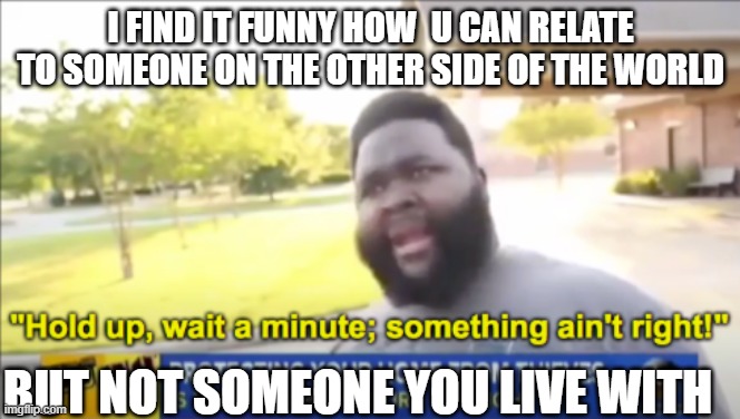 Hold up wait a minute something aint right |  I FIND IT FUNNY HOW  U CAN RELATE TO SOMEONE ON THE OTHER SIDE OF THE WORLD; BUT NOT SOMEONE YOU LIVE WITH | image tagged in hold up wait a minute something aint right | made w/ Imgflip meme maker
