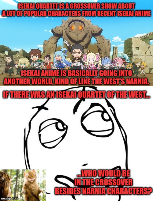 Love to hear your answers in the comments below. How would characters from said franchises play off one another? | ISEKAI QUARTET IS A CROSSOVER SHOW ABOUT A LOT OF POPULAR CHARACTERS FROM RECENT ISEKAI ANIME; ISEKAI ANIME IS BASICALLY GOING INTO ANOTHER WORLD, KIND OF LIKE THE WEST'S NARNIA. IF THERE WAS AN ISEKAI QUARTET OF THE WEST... ...WHO WOULD BE IN THE CROSSOVER BESIDES NARNIA CHARACTERS? | image tagged in memes,question rage face,anime,narnia,crossover,survey | made w/ Imgflip meme maker