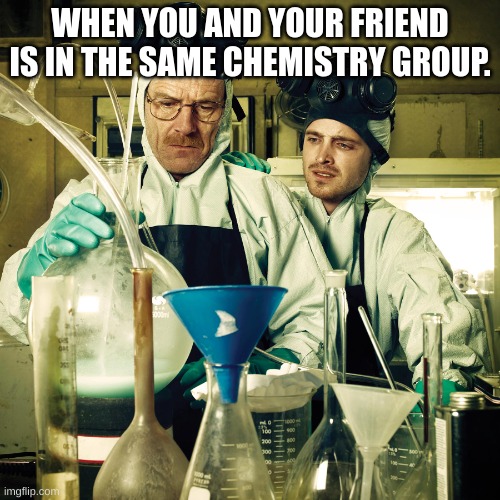 Chemistry | WHEN YOU AND YOUR FRIEND IS IN THE SAME CHEMISTRY GROUP. | image tagged in breaking bad cooking in rv | made w/ Imgflip meme maker