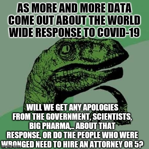 Honey Pie | AS MORE AND MORE DATA COME OUT ABOUT THE WORLD WIDE RESPONSE TO COVID-19; WILL WE GET ANY APOLOGIES FROM THE GOVERNMENT, SCIENTISTS, BIG PHARMA,.. ABOUT THAT RESPONSE, OR DO THE PEOPLE WHO WERE WRONGED NEED TO HIRE AN ATTORNEY OR 5? | image tagged in memes,philosoraptor,pot,the future is now old man,raping the earth,green eggs and ham | made w/ Imgflip meme maker