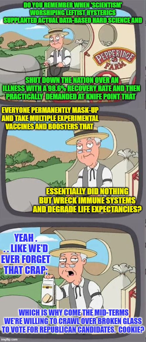 Let's ALL remember come the mid-term elections. | DO YOU REMEMBER WHEN 'SCIENTISM' WORSHIPING LEFTIST HYSTERICS SUPPLANTED ACTUAL DATA-BASED HARD SCIENCE AND; SHUT DOWN THE NATION OVER AN ILLNESS WITH A 98.6% RECOVERY RATE AND THEN PRACTICALLY  DEMANDED AT KNIFE POINT THAT; EVERYONE PERMANENTLY MASK-UP AND TAKE MULTIPLE EXPERIMENTAL VACCINES AND BOOSTERS THAT; ESSENTIALLY DID NOTHING BUT WRECK IMMUNE SYSTEMS AND DEGRADE LIFE EXPECTANCIES? YEAH . . . LIKE WE'D EVER FORGET THAT CRAP;; WHICH IS WHY COME THE MID-TERMS WE'RE WILLING TO CRAWL OVER BROKEN GLASS TO VOTE FOR REPUBLICAN CANDIDATES.  COOKIE? | image tagged in cookie | made w/ Imgflip meme maker