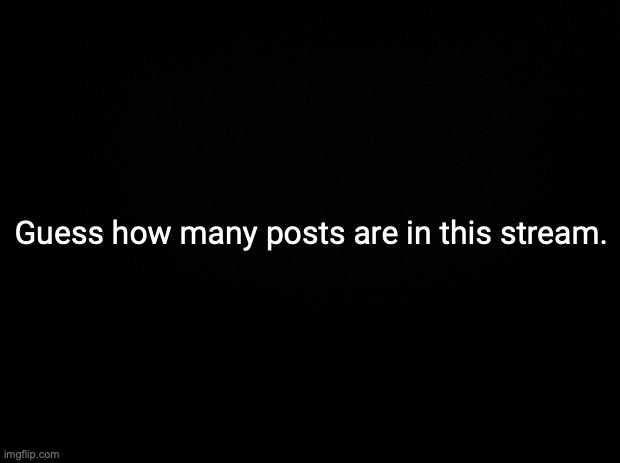 Black background | Guess how many posts are in this stream. | image tagged in black background | made w/ Imgflip meme maker