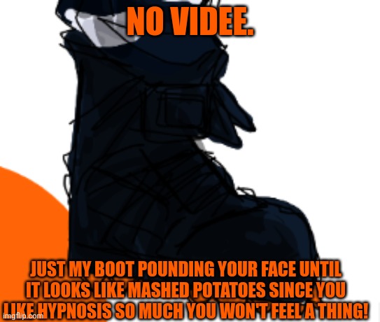 NO VIDEE. JUST MY BOOT POUNDING YOUR FACE UNTIL IT LOOKS LIKE MASHED POTATOES SINCE YOU LIKE HYPNOSIS SO MUCH YOU WON'T FEEL A THING! | made w/ Imgflip meme maker