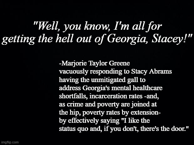 MTG couldn't address the issues so she went for the soundbite, proved she's a braying jackass in just thirteen words. | "Well, you know, I'm all for getting the hell out of Georgia, Stacey!"; -Marjorie Taylor Greene vacuously responding to Stacy Abrams having the unmitigated gall to address Georgia's mental healthcare shortfalls, incarceration rates -and, as crime and poverty are joined at the hip, poverty rates by extension- by effectively saying "I like the status quo and, if you don't, there's the door." | image tagged in black background | made w/ Imgflip meme maker