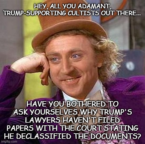 It's wierd that they'd draw the line at lying to a judge... | HEY, ALL YOU ADAMANT, TRUMP-SUPPORTING CULTISTS OUT THERE... HAVE YOU BOTHERED TO ASK YOURSELVES WHY TRUMP'S LAWYERS HAVEN'T FILED PAPERS WITH THE COURT STATING HE DECLASSIFIED THE DOCUMENTS? | image tagged in memes,creepy condescending wonka | made w/ Imgflip meme maker