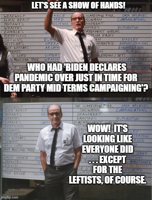 Absolutely no surprise here folks.  Move along. | LET'S SEE A SHOW OF HANDS! WHO HAD 'BIDEN DECLARES PANDEMIC OVER JUST IN TIME FOR DEM PARTY MID TERMS CAMPAIGNING'? WOW!  IT'S LOOKING LIKE EVERYONE DID . . . EXCEPT FOR THE LEFTISTS, OF COURSE. | image tagged in cabin the the woods | made w/ Imgflip meme maker