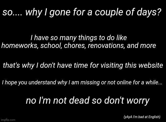 ohayou | so.... why I gone for a couple of days? I have so many things to do like homeworks, school, chores, renovations, and more; that's why I don't have time for visiting this website; I hope you understand why I am missing or not online for a while... no I'm not dead so don't worry; (yAyA I'm bad at English) | image tagged in blank black | made w/ Imgflip meme maker