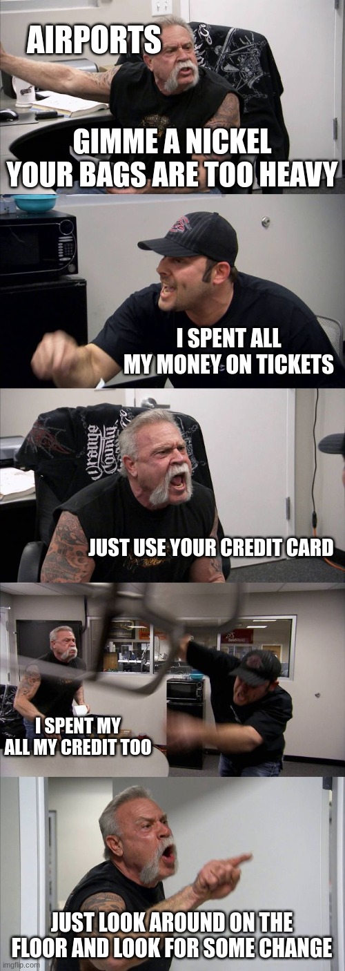 another airport meme | AIRPORTS; GIMME A NICKEL YOUR BAGS ARE TOO HEAVY; I SPENT ALL MY MONEY ON TICKETS; JUST USE YOUR CREDIT CARD; I SPENT MY ALL MY CREDIT TOO; JUST LOOK AROUND ON THE FLOOR AND LOOK FOR SOME CHANGE | image tagged in memes,american chopper argument | made w/ Imgflip meme maker