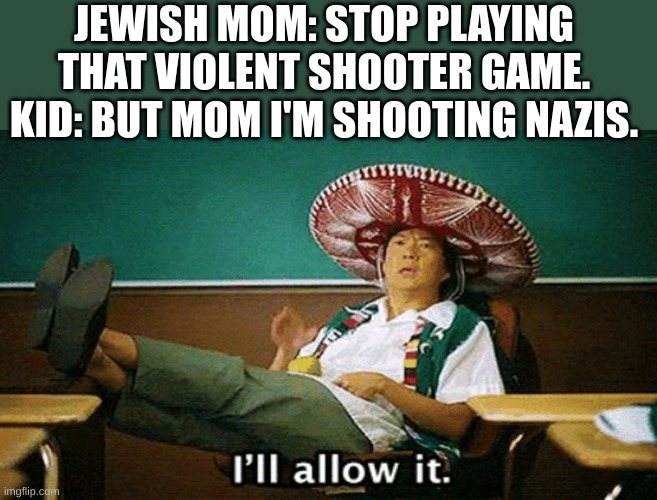Ill allow it | JEWISH MOM: STOP PLAYING THAT VIOLENT SHOOTER GAME.
KID: BUT MOM I'M SHOOTING NAZIS. | image tagged in ill allow it | made w/ Imgflip meme maker
