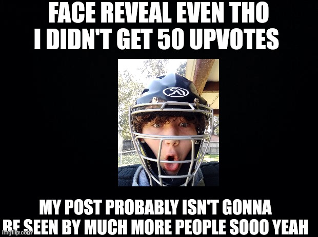 Accidentally posted this in fun originally and hey, any fellow baseball/softball players here? | FACE REVEAL EVEN THO I DIDN'T GET 50 UPVOTES; MY POST PROBABLY ISN'T GONNA BE SEEN BY MUCH MORE PEOPLE SOOO YEAH | image tagged in black background | made w/ Imgflip meme maker
