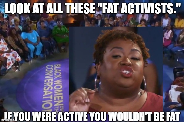 fat activists |  LOOK AT ALL THESE "FAT ACTIVISTS."; IF YOU WERE ACTIVE YOU WOULDN'T BE FAT | image tagged in fat acceptance,black people | made w/ Imgflip meme maker