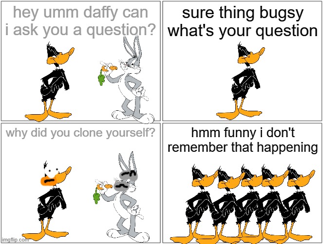 why did daffy clone himself? | hey umm daffy can i ask you a question? sure thing bugsy what's your question; why did you clone yourself? hmm funny i don't remember that happening | image tagged in memes,blank comic panel 2x2,ducks,warner bros,clones | made w/ Imgflip meme maker