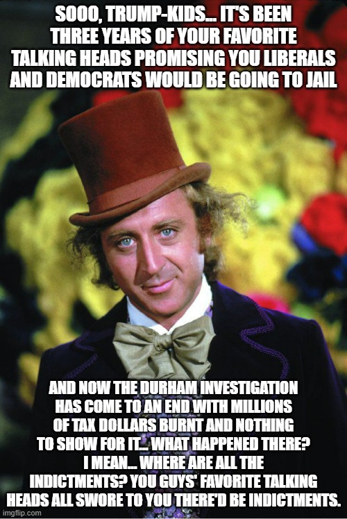 Remember when the Mueller investigation caught multiple crooks and recouped its monetary expenditures? | SOOO, TRUMP-KIDS... IT'S BEEN THREE YEARS OF YOUR FAVORITE TALKING HEADS PROMISING YOU LIBERALS AND DEMOCRATS WOULD BE GOING TO JAIL; AND NOW THE DURHAM INVESTIGATION HAS COME TO AN END WITH MILLIONS OF TAX DOLLARS BURNT AND NOTHING TO SHOW FOR IT... WHAT HAPPENED THERE? I MEAN... WHERE ARE ALL THE INDICTMENTS? YOU GUYS' FAVORITE TALKING HEADS ALL SWORE TO YOU THERE'D BE INDICTMENTS. | image tagged in willie wonka | made w/ Imgflip meme maker