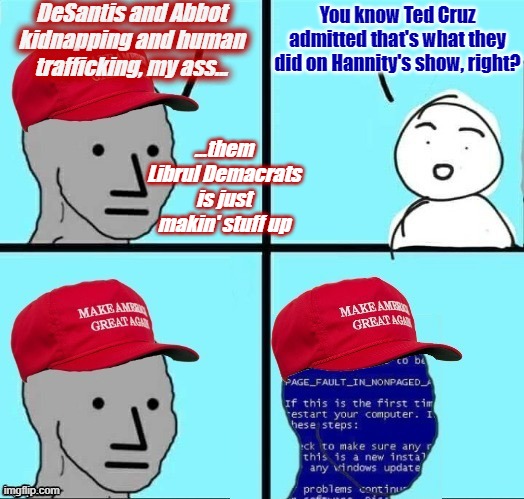 Oops. | DeSantis and Abbot kidnapping and human trafficking, my ass... You know Ted Cruz admitted that's what they did on Hannity's show, right? ...them Librul Demacrats is just makin' stuff up | image tagged in npc maga blue screen fixed textboxes | made w/ Imgflip meme maker