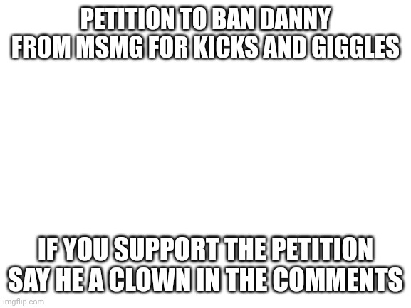 "will you sign my petition or will it be your remaining family members" | PETITION TO BAN DANNY FROM MSMG FOR KICKS AND GIGGLES; IF YOU SUPPORT THE PETITION SAY HE A CLOWN IN THE COMMENTS | image tagged in blank white template | made w/ Imgflip meme maker