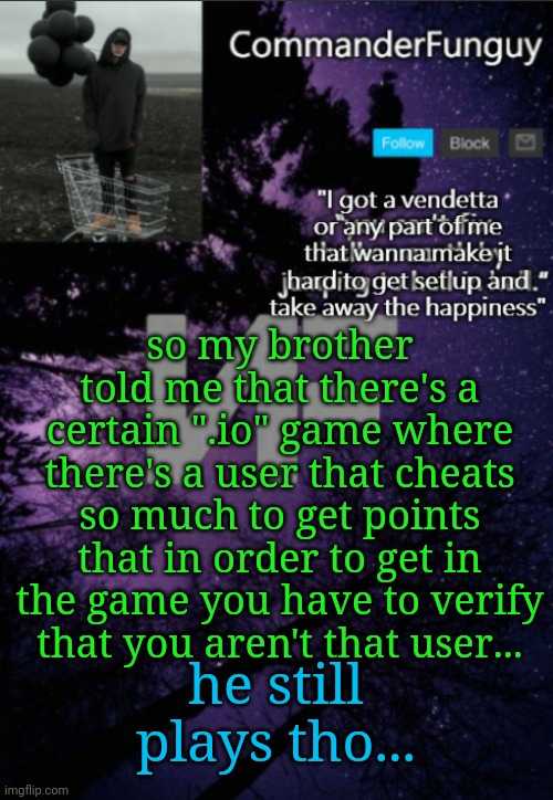 Lol | so my brother told me that there's a certain ".io" game where there's a user that cheats so much to get points that in order to get in the game you have to verify that you aren't that user... he still plays tho... | image tagged in commanderfunguy nf template thx yachi | made w/ Imgflip meme maker