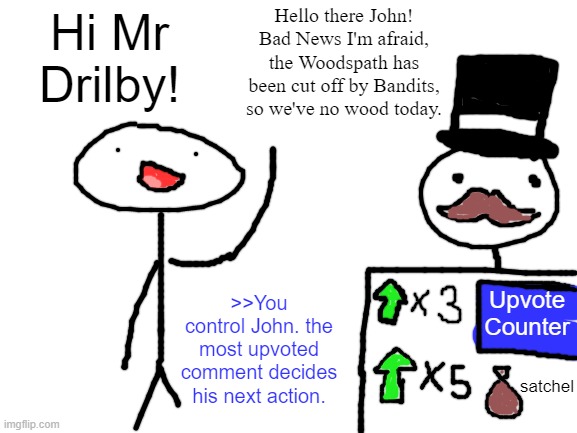 johnquest_4 | Hello there John! Bad News I'm afraid, the Woodspath has been cut off by Bandits, so we've no wood today. Hi Mr Drilby! Upvote Counter; >>You control John. the most upvoted comment decides his next action. satchel | image tagged in blank white template | made w/ Imgflip meme maker